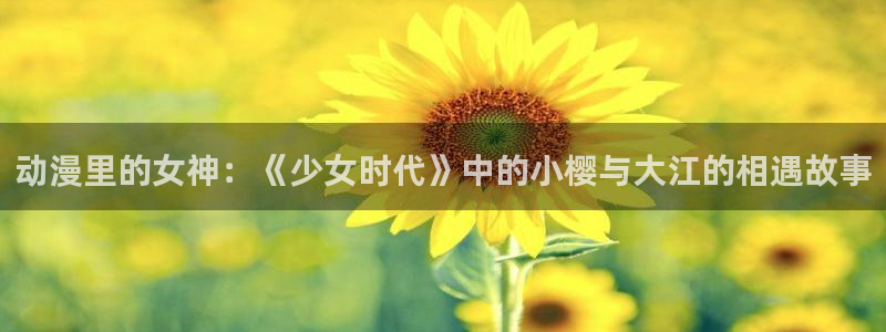 天堂动漫网站入口在哪里看：动漫里的女神：《少女时代》中的小樱与大江的相遇故事